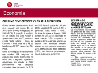 Economia
CONSUMO DEVE CRESCER 4% EM 2010, DIZ NIELSEN                                      INDÚSTRIA DE
                                                                                  CHOCOLATES APOSTA
O setor de bens de consumo no Brasil      em 2009 frente à queda de 1,1% em       EM OVOS DE PÁSCOA
deve expandir pelo menos 4% em            2008), salgada (0,9% contra - 0,7%) e   MAIORES ESTE ANO
2010, quase o dobro do registrado em      perecíveis (6,5% contra - 0,1%).        Os consumidores vão encontrar
                                                                                  nas prateleiras do varejo nesta
2009 (2,2%). A projeção é resultado       Na área de higiene e limpeza, 2009      Páscoa ovos de chocolates com
de um estudo feito pela Nielsen e         também foi um ano de retomada. O        tamanhos e preços maiores. A
apresentado ontem, dia 23, durante o      setor cresceu 2,5% comparado à          indústria de chocolates, após
                                                                                  reduzir a gramatura média dos
evento “Café setorial – Bens de           queda de 0,6% no período anterior. As   produtos no ano passado, em
Consumo – Para onde irá o R$ do           bebidas não alcóolicas também           razão dos efeitos da crise,
brasileiro em 2010?”, na Amcham São       viveram um bom momento: cresceram       aposta agora no forte avanço
                                                                                  das vendas. Já os preços no
Paulo.                                    2,8%, acompanhadas pelas alcóolicas     varejo devem crescer até 6%,
Entre os destaques do levantamento        (2,9%), com destaque para cervejas.     puxados pelos reajustes dos
                                          (Mundo do Marketing - 24/02/2010)       últimos meses do açúcar e do
que envolve 159 categorias de                                                     cacau.
produtos está o setor de alimentos. No                                            (...) Nos supermercados, a
último ano, o segmento apresentou                                                 expectativa é de que os produtos
                                                                                  com marca própria puxem as
recuperação em relação a 2008,                                                    vendas. (...)
principalmente     nas       categorias                                           (Agência Estado - 20/02/2010)
mercadoria doce (aumento de 1,2%
 
