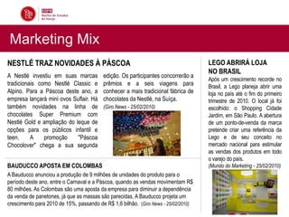 Marketing Mix
NESTLÉ TRAZ NOVIDADES À PÁSCOA                                                      LEGO ABRIRÁ LOJA
                                                                                    NO BRASIL
A Nestlé investiu em suas marcas         edição. Os participantes concorrerão a
                                                                                    Após um crescimento recorde no
tradicionais como Nestlé Classic e       prêmios e a seis viagens para              Brasil, a Lego planeja abrir uma
Alpino. Para a Páscoa deste ano, a       conhecer a mais tradicional fábrica de     loja no país até o fim do primeiro
empresa lançará mini ovos Suflair. Há    chocolates da Nestlé, na Suíça.            trimestre de 2010. O local já foi
também novidades na linha de             (Giro News - 25/02/2010)                   escolhido: o Shopping Cidade
chocolates Super Premium com                                                        Jardim, em São Paulo. A abertura
Nestlé Gold e ampliação do leque de                                                 de um ponto-de-venda da marca
opções para os públicos infantil e                                                  pretende criar uma referência da
teen.     A    promoção     "Páscoa                                                 Lego e de seu conceito no
Chocolover" chega a sua segunda                                                     mercado nacional para estimular
                                                                                    as vendas dos produtos em todo
                                                                                    o varejo do país.
BAUDUCCO APOSTA EM COLOMBAS                                                         (Mundo do Marketing - 25/02/2010)
A Bauducco anunciou a produção de 9 milhões de unidades do produto para o
período deste ano, entre o Carnaval e a Páscoa, quando as vendas movimentam R$
80 milhões. As Colombas são uma aposta da empresa para diminuir a dependência
da venda de panetones, já que as massas são parecidas. A Bauducco projeta um
crescimento para 2010 de 15%, passando de R$ 1,6 bilhão. (Giro News - 25/02/2010)
 