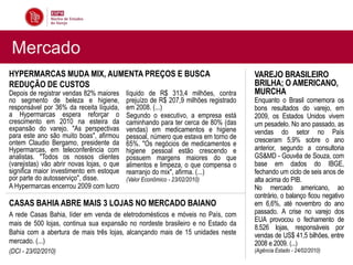 Mercado
HYPERMARCAS MUDA MIX, AUMENTA PREÇOS E BUSCA                                          VAREJO BRASILEIRO
REDUÇÃO DE CUSTOS                                                                     BRILHA; O AMERICANO,
Depois de registrar vendas 82% maiores      líquido de R$ 313,4 milhões, contra       MURCHA
no segmento de beleza e higiene,            prejuízo de R$ 207,9 milhões registrado   Enquanto o Brasil comemora os
responsável por 36% da receita líquida,     em 2008. (...)                            bons resultados do varejo, em
a Hypermarcas espera reforçar o             Segundo o executivo, a empresa está       2009, os Estados Unidos vivem
crescimento em 2010 na esteira da           caminhando para ter cerca de 80% (das     um pesadelo. No ano passado, as
expansão do varejo. "As perspectivas        vendas) em medicamentos e higiene         vendas do setor no País
para este ano são muito boas", afirmou      pessoal, número que estava em torno de
ontem Claudio Bergamo, presidente da                                                  cresceram 5,9% sobre o ano
                                            65%. "Os negócios de medicamentos e
Hypermarcas, em teleconferência com         higiene pessoal estão crescendo e         anterior, segundo a consultoria
analistas. "Todos os nossos clientes        possuem margens maiores do que            GS&MD - Gouvêa de Souza, com
(varejistas) vão abrir novas lojas, o que   alimentos e limpeza, o que compensa o     base em dados do IBGE,
significa maior investimento em estoque     rearranjo do mix", afirma. (...)          fechando um ciclo de seis anos de
por parte do autosserviço", disse.          (Valor Econômico - 23/02/2010)            alta acima do PIB.
A Hypermarcas encerrou 2009 com lucro                                                 No mercado americano, ao
                                                                                      contrário, o balanço ficou negativo
CASAS BAHIA ABRE MAIS 3 LOJAS NO MERCADO BAIANO                                       em 6,6%, até novembro do ano
A rede Casas Bahia, líder em venda de eletrodomésticos e móveis no País, com          passado. A crise no varejo dos
                                                                                      EUA provocou o fechamento de
mais de 500 lojas, continua sua expansão no nordeste brasileiro e no Estado da
                                                                                      8.526 lojas, responsáveis por
Bahia com a abertura de mais três lojas, alcançando mais de 15 unidades neste         vendas de US$ 41,5 bilhões, entre
mercado. (...)                                                                        2008 e 2009. (...)
(DCI - 23/02/2010)                                                                    (Agência Estado - 24/02/2010)
 