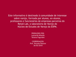 Este informativo é destinado à comunidade de interesse
      sobre varejo, formada por alunos, ex-alunos,
  professores e funcionários de empresas parceiras do
          Retail Lab, o laboratório de Varejo do
         Núcleo de Estudos de Varejo da ESPM.

                     PRODUZIDO POR:
                     Leonardo Milanês
                     Tatiana Fagundes

                      COORDENAÇÃO:
                    Prof. Ricardo Pastore
                         26/02/2010
 