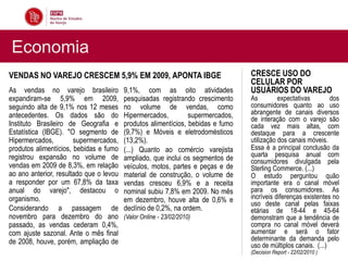 Economia
VENDAS NO VAREJO CRESCEM 5,9% EM 2009, APONTA IBGE                               CRESCE USO DO
                                                                                 CELULAR POR
As vendas no varejo brasileiro           9,1%, com as oito atividades            USUÁRIOS DO VAREJO
expandiram-se 5,9% em 2009,              pesquisadas registrando crescimento     As         expectativas        dos
seguindo alta de 9,1% nos 12 meses       no volume de vendas, como               consumidores quanto ao uso
antecedentes. Os dados são do            Hipermercados,         supermercados,   abrangente de canais diversos
                                                                                 de interação com o varejo são
Instituto Brasileiro de Geografia e      produtos alimentícios, bebidas e fumo   cada vez mais altas, com
Estatística (IBGE). "O segmento de       (9,7%) e Móveis e eletrodomésticos      destaque para a crescente
Hipermercados,         supermercados,    (13,2%).                                utilização dos canais móveis.
produtos alimentícios, bebidas e fumo    (...) Quanto ao comércio varejista      Essa é a principal conclusão da
registrou expansão no volume de                                                  quarta pesquisa anual com
                                         ampliado, que inclui os segmentos de    consumidores divulgada pela
vendas em 2009 de 8,3%, em relação       veículos, motos, partes e peças e de    Sterling Commerce. (...)
ao ano anterior, resultado que o levou   material de construção, o volume de     O estudo perguntou quão
a responder por um 67,8% da taxa         vendas cresceu 6,9% e a receita         importante era o canal móvel
anual do varejo", destacou o             nominal subiu 7,8% em 2009. No mês      para os consumidores. As
organismo.                               em dezembro, houve alta de 0,6% e       incríveis diferenças existentes no
                                                                                 uso deste canal pelas faixas
Considerando a passagem de               declínio de 0,2%, na ordem.             etárias de 18-44 e 45-64
novembro para dezembro do ano            (Valor Online - 23/02/2010)             demonstram que a tendência de
passado, as vendas cederam 0,4%,                                                 compra no canal móvel deverá
com ajuste sazonal. Ante o mês final                                             aumentar e será o fator
de 2008, houve, porém, ampliação de                                              determinante da demanda pelo
                                                                                 uso de múltiplos canais. (...)
                                                                                 (Decision Report - 22/02/2010 )
 