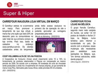 Super & Hiper
CARREFOUR INAUGURA LOJA VIRTUAL EM MARÇO                                           CARREFOUR FECHA
                                                                                   LOJAS NA BÉLGICA
O Carrefour estreia no e-commerce        ainda terão acesso exclusivo no
em março. Para promover o                primeiro dia de operação do site e        O grupo francês Carrefour,
lançamento de sua loja virtual, a        poderão aproveitar as vantagens           segunda maior rede varejista
marca faz uma ação que dará 20% de       preparadas pela rede.                     do mundo, vai cortar 1,6 mil
desconto para os consumidores no         (Mundo do Marketing - 25/02/2010)         postos de trabalho e fechar 21
valor total de sua primeira compra na                                              lojas na Bélgica, numa
loja on-line. Para isso, basta se                                                  tentativa para retomar a
cadastrar         no         endereço                                              lucratividade no país. De
www.carrefour.com.br. Os clientes                                                  acordo com a empresa, essas
cadastrados antes do lançamento                                                    mudanças são necessárias
                                                                                   para       estabilizar   suas
                                                                                   operações na Bélgica, que,
COOP VISLUMBRA ALTA DE 16% NA PÁSCOA                                               "em termos estruturais, estão
A Cooperativa de Consumo (Coop) prevê crescimento entre 10 e 16% no                dando prejuízo".
fornecimento de produtos relacionados à Páscoa em comparação ao mesmo              (Último Segundo - 25/02/2010)
período de 2009. De acordo com a empresa, 85 toneladas de ovos de chocolate
serão produzidas e ainda há o investimento em marcas próprias, já que somente de
marca Coop Plus, fabricados pela Cacau Show, estão previstas 85 mil unidades.
(DCI - 25/02/2010)
 