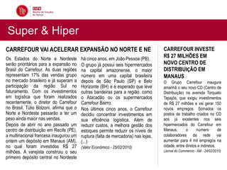 Super & Hiper
CARREFOUR VAI ACELERAR EXPANSÃO NO NORTE E NE                                       CARREFOUR INVESTE
Os Estados do Norte e Nordeste           há cinco anos, em João Pessoa (PB).
                                                                                    R$ 27 MILHÕES EM
serão prioritários para a expansão no    O grupo já possui seis hipermercados       NOVO CENTRO DE
Brasil do Carrefour. As duas regiões     na capital amazonense, o maior             DISTRIBUIÇÃO EM
representam 17% das vendas grupo         número em uma capital brasileira           MANAUS
no mercado brasileiro e já superam a     depois de São Paulo (SP) e Belo            O Grupo Carrefour inaugura
participação da região Sul no            Horizonte (BH) e é esperado que leve       amanhã o seu novo CD (Centro de
faturamento. Com os investimentos        outras bandeiras para a região, como       Distribuição) na avenida Torquato
em logística que foram realizados        o Atacadão ou os supermercados             Tapajós, que exigiu investimentos
recentemente, o diretor do Carrefour     Carrefour Bairro.                          de R$ 27 milhões e vai gerar 150
no Brasil, Túlio Bolzoni, afirma que o   Nos últimos cinco anos, o Carrefour        novos empregos. Somados os
Norte e Nordeste passarão a ter um       decidiu concentrar investimentos em        postos de trabalho criados no CD
peso ainda maior nas vendas.             sua eficiência logística. Além de          aos já existentes nos seis
Depois de abrir no ano passado um        reduzir custos, a melhora gestão dos       hipermercados do Carrefour em
centro de distribuição em Recife (PE),   estoques permite reduzir os níveis de      Manaus,       o      número        de
a multinacional francesa inaugurou um    ruptura (falta de mercadoria) nas lojas.   colaboradores da rede vai
ontem um depósito em Manaus (AM),        (...)                                      aumentar para 4 mil empregos na
no qual foram investidos R$ 27           (Valor Econômico - 25/02/2010)             cidade, entre diretos e indiretos.
milhões. A varejista construiu o seu                                                (Jornal do Commercio - AM - 24/02/2010)
primeiro depósito central no Nordeste
 