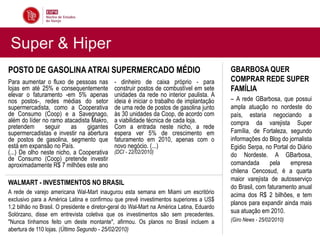 Super & Hiper
POSTO DE GASOLINA ATRAI SUPERMERCADO MÉDIO                                                  GBARBOSA QUER
Para aumentar o fluxo de pessoas nas         - dinheiro de caixa próprio - para             COMPRAR REDE SUPER
lojas em até 25% e consequentemente          construir postos de combustível em sete        FAMÍLIA
elevar o faturamento -em 5% apenas           unidades da rede no interior paulista. A
nos postos-, redes médias do setor           ideia é iniciar o trabalho de implantação      – A rede GBarbosa, que possui
supermercadista, como a Cooperativa          de uma rede de postos de gasolina junto        ampla atuação no nordeste do
de Consumo (Coop) e a Savegnago,             às 30 unidades da Coop, de acordo com          país, estaria negociando a
além do líder no ramo atacadista Makro,      a viabilidade técnica de cada loja.            compra da varejista Super
pretendem      seguir     as    gigantes     Com a entrada neste nicho, a rede
supermercadistas e investir na abertura      espera ver 5% de crescimento em                Família, de Fortaleza, segundo
de postos de gasolina, segmento que          faturamento em 2010, apenas com o              informações do Blog do jornalista
está em expansão no País.                    novo negócio. (...)                            Egidio Serpa, no Portal do Diário
(...) De olho neste nicho, a Cooperativa     (DCI - 22/02/2010)
                                                                                            do Nordeste. A GBarbosa,
de Consumo (Coop) pretende investir
aproximadamente R$ 7 milhões este ano                                                       comandada       pela    empresa
                                                                                            chilena Cencosud, é a quarta
                                                                                            maior varejista de autosserviço
WALMART - INVESTIMENTOS NO BRASIL
                                                                                            do Brasil, com faturamento anual
A rede de varejo americana Wal-Mart inaugurou esta semana em Miami um escritório            acima dos R$ 2 bilhões, e tem
exclusivo para a América Latina e confirmou que prevê investimentos superiores a US$
                                                                                            planos para expandir ainda mais
1,2 bilhão no Brasil. O presidente e diretor-geral do Wal-Mart na América Latina, Eduardo
Solórzano, disse em entrevista coletiva que os investimentos são sem precedentes.
                                                                                            sua atuação em 2010.
"Nunca tínhamos feito um deste montante", afirmou. Os planos no Brasil incluem a            (Giro News - 25/02/2010)
abertura de 110 lojas. (Último Segundo - 25/02/2010)
 