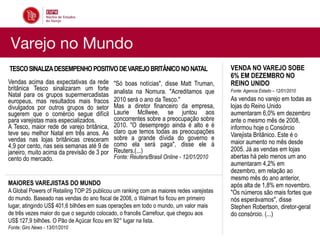 Varejo no Mundo
TESCO SINALIZA DESEMPENHO POSITIVO DE VAREJO BRITÂNICO NO NATAL                           VENDA NO VAREJO SOBE
                                                                                          6% EM DEZEMBRO NO
Vendas acima das expectativas da rede       "Só boas notícias", disse Matt Truman,        REINO UNIDO
britânica Tesco sinalizaram um forte        analista na Nomura. "Acreditamos que          Fonte: Agencia Estado – 12/01/2010
Natal para os grupos supermercadistas
europeus, mas resultados mais fracos        2010 será o ano da Tesco."                    As vendas no varejo em todas as
divulgados por outros grupos do setor       Mas a diretor financeiro da empresa,          lojas do Reino Unido
sugerem que o comércio segue difícil        Laurie McIlwee, se juntou aos                 aumentaram 6,0% em dezembro
para varejistas mais especializados.        concorrentes sobre a preocupação sobre        ante o mesmo mês de 2008,
A Tesco, maior rede de varejo britânica,    2010. "O desemprego ainda é alto e é          informou hoje o Consórcio
teve seu melhor Natal em três anos. As      claro que temos todas as preocupações         Varejista Britânico. Este é o
vendas nas lojas britânicas cresceram       sobre a grande dívida do governo e
                                            como ela será paga", disse ele à              maior aumento no mês desde
4,9 por cento, nas seis semanas até 9 de                                                  2005. Já as vendas em lojas
janeiro, muito acima da previsão de 3 por   Reuters.(...)
cento do mercado.                           Fonte: Reuters/Brasil Online - 12/01/2010     abertas há pelo menos um ano
                                                                                          aumentaram 4,2% em
                                                                                          dezembro, em relação ao
                                                                                          mesmo mês do ano anterior,
MAIORES VAREJISTAS DO MUNDO                                                               após alta de 1,8% em novembro.
A Global Powers of Retailing TOP 25 publicou um ranking com as maiores redes varejistas   "Os números são mais fortes que
do mundo. Baseado nas vendas do ano fiscal de 2008, o Walmart foi ficou em primeiro       nós esperávamos", disse
lugar, atingindo US$ 401,6 bilhões em suas operações em todo o mundo, um valor mais       Stephen Robertson, diretor-geral
de três vezes maior do que o segundo colocado, o francês Carrefour, que chegou aos        do consórcio. (...)
US$ 127,9 bilhões. O Pão de Açúcar ficou em 92° lugar na lista.
Fonte: Giro News - 13/01/2010
 
