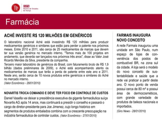 Farmácia
ACHÉ INVESTE R$ 120 MILHÕES EM GENÉRICOS                                             FARMAIS INAUGURA
O laboratório nacional Aché está investindo R$ 120 milhões para produzir             NOVO CONCEITO
medicamentos genéricos e similares que estão para perder a patente nos próximos      A rede Farmais inaugurou uma
meses. Entre 2010 e 2011, são cerca de 25 medicamentos de marcas que devem           unidade em São Paulo, num
ter sua versão genérica no mercado interno. "Temos mais de 100 projetos em           espaço de lojas de con-
andamento, que deverão ser lançados nos próximos três anos", disse ao Valor José
Ricardo Mendes da Silva, presidente da companhia.                                    veniência dos postos de
Terceiro maior laboratório de genéricos do Brasil, com faturamento bruto de R$ 1,9   combustível BR, na zona sul
bilhão (dados preliminares de 2009), o Aché está acompanhando atento os              da cidade. A loja será o modelo
medicamentos de marcas que terão a perda de patente entre este ano e 2011.           do novo conceito de sus-
Neste ano, serão cerca de 10 novos produtos entre genéricos e similares do Aché      tentabilidade e saúde que a
no mercado interno.                                                                  rede vai praticar a partir deste
(Valor Econômico - 28/01/2010)
                                                                                     ano. O novo ponto de venda
                                                                                     possui cerca de 80 m² e possui
NOVARTIS TROCA COMANDO E DEVE TER FOCO EM CONTROLE DE CUSTOS                         área de dermocosméticos,
Daniel Vasella vai deixar a presidência executiva da gigante farmacêutica suíça      com grande variedade de
Novartis AG após 14 anos, mas continuará a presidir o conselho e passará o           produtos de beleza nacionais e
cargo de diretor-presidente para Joe Jimenez, cujo longo histórico em                importados.
segmentos de produtos embalados combina com a crescente preocupação na               (Giro News - 28/01/2010)
indústria farmacêutica de controlar custos. (Valor Econômico - 27/01/2010)
 