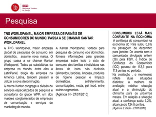 Pesquisa
TNS WORLDPANEL, MAIOR EMPRESA DE PAINÉIS DE                                       CONSUMIDOR ESTÁ MAIS
CONSUMIDORES DO MUNDO, PASSA A SE CHAMAR KANTAR                                   CONFIANTE NA ECONOMIA
                                                                                   A confiança do consumidor na
WORLDPANEL                                                                        economia do País subiu 0,6%
A TNS Worldpanel, maior empresa         A Kantar Worldpanel, voltada para         na passagem de dezembro
global de pesquisas de consumo em       pesquisa de consumo nos domicílios,       para janeiro. De acordo com o
domicílios, assume nova marca. O        fornece informações para grandes          comunicado divulgado ontem
grupo passa a se chamar Kantar          empresas sobre todo o ciclo de            (26) pela FGV, o Índice de
                                                                                  Confiança do Consumidor
Worldpanel. Todas as subsidiárias da    consumo das famílias e indivíduos nas
                                                                                  (ICC) passou de 112,3 para
empresa no mundo, entre elas a          áreas de bens não duráveis                113 pontos no período.
LatinPanel, braço da empresa na         (alimentos, bebidas, limpeza, produtos    Na avaliação , o movimento
América Latina, também passam a         de higiene pessoal e limpeza              reflete     duas     situações
utilizar a nova denominação.            doméstica),             entretenimento,   distintas: a melhora da
A marca Kantar congrega a divisão de    comunicações, moda, pet food, entre       avaliação relativa situação
serviços especializados de pesquisa e   outros segmentos.                         atual e a diminuição do
consultoria do grupo WPP, um dos        (Agência IN - 27/01/2010)                 otimismo para os próximos
maiores conglomerados de empresas                                                 meses. Em relação a situação
                                                                                  atual, a confiança subiu 3,2%,
de comunicação e serviços de
                                                                                  alcançando 124,8 pontos.
marketing do mundo.                                                               (Agência Estado - 27/01/2010)
 