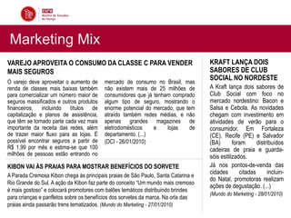 Marketing Mix
VAREJO APROVEITA O CONSUMO DA CLASSE C PARA VENDER                                 KRAFT LANÇA DOIS
MAIS SEGUROS                                                                       SABORES DE CLUB
                                                                                   SOCIAL NO NORDESTE
O varejo deve aproveitar o aumento de    mercado de consumo no Brasil, mas
renda de classes mais baixas também      não existem mais de 25 milhões de         A Kraft lança dois sabores de
para comercializar um número maior de    consumidores que já tenham comprado       Club Social com foco no
seguros massificados e outros produtos   algum tipo de seguro, mostrando o         mercado nordestino: Bacon e
financeiros, incluindo títulos de        enorme potencial do mercado, que tem      Salsa e Cebola. As novidades
capitalização e planos de assistência,   atraído também redes médias, e não        chegam com investimento em
que têm se tornado parte cada vez mais   apenas grandes magazines de               atividades de verão para o
importante da receita das redes, além    eletrodomésticos    e    lojas     de     consumidor. Em Fortaleza
de trazer maior fluxo para as lojas. É   departamento. (...)                       (CE), Recife (PE) e Salvador
possível encontrar seguros a partir de   (DCI - 26/01/2010)                        (BA)       foram      distribuídos
R$ 1,99 por mês e estima-se que 100                                                cadeiras de praia e guarda-
milhões de pessoas estão entrando no                                               sóis estilizados.
KIBON VAI ÀS PRAIAS PARA MOSTRAR BENEFÍCIOS DO SORVETE                             Já nos pontos-de-venda das
                                                                                   cidades       citadas      incluin-
A Parada Cremosa Kibon chega às principais praias de São Paulo, Santa Catarina e
                                                                                   do Natal, promotoras realizam
Rio Grande do Sul. A ação da Kibon faz parte do conceito “Um mundo mais cremoso
                                                                                   ações de degustação. (...)
é mais gostoso” e colocará promotores com balões temáticos distribuindo brindes
                                                                                   (Mundo do Marketing - 28/01/2010)
para crianças e panfletos sobre os benefícios dos sorvetes da marca. Na orla das
praias ainda passarão trens tematizados. (Mundo do Marketing - 27/01/2010)
 
