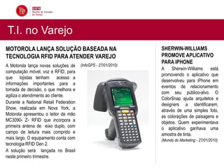T.I. no Varejo
MOTOROLA LANÇA SOLUÇÃO BASEADA NA                               SHERWIN-WILLIAMS
TECNOLOGIA RFID PARA ATENDER VAREJO                             PROMOVE APLICATIVO
                                                                PARA IPHONE
A Motorola lança novas soluções de     (InfoGPS - 27/01/2010)
                                                                A Sherwin-Williams       está
computação móvel, voz e RFID, para
                                                                promovendo o aplicativo que
que lojistas tenham acesso a
                                                                desenvolveu para iPhone em
informações importantes para a
                                                                eventos de relacionamento
tomada de decisão, o que melhora e
                                                                com seu público-alvo. O
agiliza o atendimento ao cliente.
                                                                ColorSnap ajuda arquitetos e
Durante a National Retail Federation                            designers a identificarem,
Show, realizada em Nova York, a                                 através de uma simples foto,
Motorola apresentou o leitor de mão                             as colorações de paisagens e
MC3090- Z- RFID que incorpora a                                 objetos. Quem experimentava
primeira antena de eixo duplo, com                              o aplicativo ganhava uma
campo de leitura mais comprido e                                amostra de tinta.
mais largo. O equipamento conta com                             (Mundo do Marketing - 27/01/2010)
tecnologia RFID Gen 2.
A solução será lançada no Brasil
neste primeiro trimestre.
 
