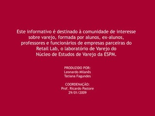 Este informativo é destinado à comunidade de interesse
      sobre varejo, formada por alunos, ex-alunos,
  professores e funcionários de empresas parceiras do
          Retail Lab, o laboratório de Varejo do
         Núcleo de Estudos de Varejo da ESPM.

                     PRODUZIDO POR:
                     Leonardo Milanês
                     Tatiana Fagundes

                      COORDENAÇÃO:
                    Prof. Ricardo Pastore
                         29/01/2009
 