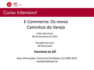 Curso Intensivo!
            E-Commerce: Os novos
              Caminhos do Varejo
                       Início das Aulas
                   04 de fevereiro de 2010

                      Duração do curso
                       30 horas/aula

                     Inscreva-se Já!
      Mais informações: Central de Candidatos (11) 5081-8225
                       candidato@espm.br
 