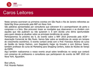 Caros Leitores
Nesta semana ocorreram os primeiros eventos em São Paulo e Rio de Janeiro referentes ao
Retail Big Show promovido pela NRF em Nova York.
São palestras apresentadas por consultores que estiveram lá e acompanharam de perto o
congresso e a feira. Eles procuram trazer as novidades que observaram e as dividem com
aqueles que não puderam ou não quiseram ir. É sem dúvida uma ótima oportunidade
para quem deseja se atualizar sobre as principais tendências de varejo.
Participaremos no próximo dia 9, do evento sobre a NRF 2010 promovido pela ACSP -
Associação Comercial de São Paulo. Vamos falar sobre as tendências do varejo em tempos
de crescimento econômico. O evento contará ainda com o Prof. Francisco Alvarez do curso
de Gestão do Varejo Fashion, com Dagoberto Hajjar da Growbiz e com Edmour Saiani,
também professor do curso de Marketing para Shopping Centers, todos do Núcleo de Varejo
da ESPM.
Aqui também realizaremos o nosso evento anual sobre tendências no varejo que contará
com presença de professores e consultores que participaram do evento da NRF 2010 em
Nova York. Aguardem.


Boa Leitura,
Prof. Ricardo Pastore
 