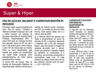 Super & Hiper
PÃO DE AÇÚCAR, WALMART E CARREFOUR MANTÊM IPI                                    CARREFOUR É AUTUADO
                                                                                 POR ERRO NA
REDUZIDO                                                                         QUANTIDADE DE
Principais redes supermercadistas do     medida de imposto menor aumentou        PRODUTOS
País, Pão de Açúcar, Carrefour e         em 35% as vendas de itens da linha      O segundo dia da Operação
Walmart prometem repassar até o até      branca, entre janeiro deste ano e o     Litoral realizada na baixada
o último produto em estoque as           mesmo mês de 2009.                      santista pelo Instituto de Pesos e
alíquotas reduzidas do Imposto Sobre     Já o Walmart Brasil diz apenas que      Medidas do Estado de São
Produtos Industrializados (IPI). O       "após o encerramento do prazo da        Paulo (Ipem-SP) autuou a rede
prazo final para as compras de itens     redução do IPI, a empresa repassará     Carrefour. No hipermercado,
com alíquota menor do IPI vai até o      o benefício até o fim dos estoques      cinco das 11 amostras de queijo
dia 31 de janeiro para a linha branca,                                           tipo Minas estavam com menos
                                         atuais", para não perder a imagem de    quantidade do que o indicado na
e até o fim de março para os móveis.     varejista envolvida com o cliente.      embalagem.
Entre os itens beneficiados pela         Outra que garante o repasse integral    A maior diferença entre o peso
medida que podem ser encontrados         do benefício ao consumidor é o          apresentado e o real foi de 34
nas redes estão produtos como            Carrefour, que promete surpreender a    gramas do produto. A empresa
eletrodomésticos da linha branca         concorrência neste ano. "A rede         terá 10 dias para apresentar
(ecoeficiente) e móveis.                 manterá os preços atuais até o fim do   defesa junto ao departamento
O Grupo Pão de Açúcar, líder do          seu estoque, previsto para 40 dias."    jurídico do Ipem-SP e a multa
ranking da Associação Brasileira de      (...) (DCI - 28/01/2010)                pode variar de R$ 100,00 a R$
Supermercados (Abras), afirma que a                                              50 mil. (Mundo do Marketing -
                                                                                 28/01/2010)
 