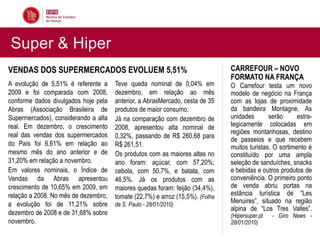 Super & Hiper
VENDAS DOS SUPERMERCADOS EVOLUEM 5,51%                                         CARREFOUR – NOVO
                                                                               FORMATO NA FRANÇA
A evolução de 5,51% é referente a     Teve queda nominal de 0,04% em           O Carrefour testa um novo
2009 e foi comparada com 2008,        dezembro, em relação ao mês              modelo de negócio na França
conforme dados divulgados hoje pela   anterior, a AbrasMercado, cesta de 35    com as lojas de proximidade
Abras (Associação Brasileira de       produtos de maior consumo.               da bandeira Montagne. As
Supermercados), considerando a alta   Já na comparação com dezembro de         unidades       serão      estra-
real. Em dezembro, o crescimento      2008, apresentou alta nominal de         tegicamente colocadas em
real das vendas dos supermercados                                              regiões montanhosas, destino
                                      0,32%, passando de R$ 260,68 para        de passeios e que recebem
do País foi 6,61% em relação ao       R$ 261,51.                               muitos turistas. O sortimento é
mesmo mês do ano anterior e de        Os produtos com as maiores altas no      constituído por uma ampla
31,20% em relação a novembro.         ano foram: açúcar, com 57,20%;           seleção de sanduíches, snacks
Em valores nominais, o Índice de      cebola, com 50,7%, e batata, com         e bebidas e outros produtos de
Vendas da Abras apresentou            46,5%. Já os produtos com as             conveniência. O primeiro ponto
crescimento de 10,65% em 2009, em     maiores quedas foram: feijão (34,4%),    de venda abriu portas na
relação a 2008. No mês de dezembro,   tomate (22,7%) e arroz (15,5%). (Folha   estância turística de “Les
a evolução foi de 11,21% sobre        de S. Paulo - 28/01/2010)
                                                                               Menuires”, situado na região
                                                                               alpina de “Los Tres Valles”.
dezembro de 2008 e de 31,68% sobre                                             (Hipersuper.pt   - Giro News -
novembro.                                                                      28/01/2010)
 
