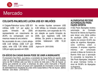 Mercado
COLGATE-PALMOLIVE LUCRA US$ 631 MILHÕES                                              ALPARGATAS RECEBE
                                                                                     AUTORIZAÇÃO PARA
A Colgate-Palmolive lucrou US$ 631        As vendas líquidas somaram US$             FAZER OFERTA
milhões (US$ 1,21 por ação) no            4,08 bilhões no trimestre encerrado        A São Paulo Alpargatas recebeu
quarto     trimestre    de    2009,       em dezembro, com expansão de 11%           autorização     da    Comissão
representando um crescimento de           em relação ao quarto trimestre de          Nacional de Valores da Argentina
26,9% na comparação com os                2008, que registrara US$ 3,66              para lançar uma oferta pública
mesmos meses do ano anterior.             bilhões. De janeiro a dezembro, as         de aquisição (OPA), com o
                                                                                     objetivo de comprar 40,04% das
No acumulado do ano, o lucro atingiu      vendas totalizaram US$ 15,32
                                                                                     ações da argentina Alpargatas,
US$ 2,29 bilhões (US$ 4,37 por            bilhões.
                                                                                     como confirmou ontem a
ação), ante US$ 1,95 bilhão (US$           (Agência IN - 28/01/2009)                 empresa. A empresa argentina
3,66 por ação) apurado em 2008.                                                      informou      em    comunicado
                                                                                     enviado à Bolsa de Comércio de
EX-SÓCIO DA CASAS BAHIA PODE SE UNIR A INSINUANTE                                    Buenos Aires que a aprovação
O empresário Saul Klein, que deixou a sociedade da Casas Bahia em agosto, pode       foi concedida na terça-feira. A
voltar ao varejo de eletroeletrônicos e móveis em 2010. O investidor, que recebeu    São Paulo Alpargatas, integrante
cerca de R$ 4 bilhões pela sua fatia na venda da rede para o Pão de Açúcar, já       do grupo Camargo Correa, é
afirma que pretende se juntar a empresas do setor, como Insinuante e Ricardo         dona de 59,96% da Alpargatas
Eletro. A meta é construir um grupo com capacidade de incomodar a nova varejista     na Argentina.
de eletroeletrônicos resultante da união entre Casas Bahia e Pão de Açúcar. (Bahia   (DCI - 28/01/2010)
Notícias - Giro News - 27/01/2010 )
 