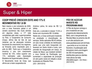 Super & Hiper
COOP PREVÊ CRESCER ESTE ANO 17% E                                                   PÃO DE AÇÚCAR
MOVIMENTAR R$ 1,6 BI                                                                INVESTE NO
Nem mesmo o ano turbulento de 2009,       América Latina, foi cerca de R$ 1,3       PROGRAMA MAIS
com a crise financeira global e um        bilhão.                                   O Pão de Açúcar começa o
cenário econômico não muito otimista      Este ano, a previsão é crescer 17,2% e    ano investindo em seu
em algumas áreas, a 11ª rede              fechar com movimento R$ 1,6 bilhão.       programa de relacionamento
considerada pelo setor supermercadista    Neste ano, a Coop continuará investindo   Mais, com o lançamento da
no País, a Cooperativa de Consumo         na ampliação e diversificação de          Revista Mais no próximo dia 28
(Coop), afirma não ter tido do que        serviços. Serão aplicados R$ 45 milhões   e um site exclusivo em
reclamar, por ter alcançado números       em seis novas unidades de distribuição,   www.paodeacucar.com.br/mais
favoráveis de crescimento nos negócios,   sendo que uma será inaugurada em          , que entra no ar no início de
se firmando como importante para o        fevereiro em Santo André e outra, com     fevereiro. A publicação será
polo do ABC. Tanto que a Cooperativa      previsão de inauguração em março, na      bimestral e terá uma tiragem
encerrou o ano com crescimento            cidade de Mauá, que receberá também
nominal de 13%, índice superior aos
                                                                                    de 200 mil exemplares,
                                          a nova Central de Panificação que         distribuídos para os clientes
11% estimados pela Associação             aumentará a capacidade de produção
Brasileira de Supermercados (Abras).                                                mais ativos da rede.
                                          em até quatro vezes em relação a atual,
                                                                                    (Meio&Mensagem - Giro News -
O faturamento bruto da Coop, que          localizada em Ribeirão Pires.             26/01/2010)
afirma ser a maior cooperativa da         (DCI - 26/01/2010)
 