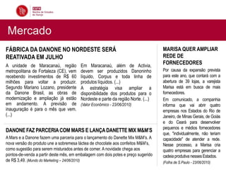 Mercado
FÁBRICA DA DANONE NO NORDESTE SERÁ                                                 MARISA QUER AMPLIAR
REATIVADA EM JULHO                                                                 REDE DE
A unidade de Maracanaú, região          Em Maracanaú, além de Activia,
                                                                                   FORNECEDORES
metropolitana de Fortaleza (CE), vem    devem ser produzidos Danoninho             Por causa da expansão prevista
recebendo investimentos de R$ 60        líquido, Corpus e toda linha de            para este ano, que contará com a
milhões para voltar a produzir.         produtos líquidos. (...)                   abertura de 39 lojas, a varejista
Segundo Mariano Lozano, presidente      A estratégia visa ampliar a                Marisa está em busca de mais
da Danone Brasil, as obras de           disponibilidade dos produtos para o        fornecedores.
modernização e ampliação já estão       Nordeste e parte da região Norte. (...)    Em comunicado, a companhia
em andamento. A previsão de             (Valor Econômico - 23/06/2010)             informa que vai abrir quatro
inauguração é para o mês que vem.                                                  empresas nos Estados do Rio de
(...)                                                                              Janeiro, de Minas Gerais, de Goiás
                                                                                   e do Ceará para desenvolver
                                                                                   pequenos e médios fornecedores
DANONE FAZ PARCERIA COM MARS E LANÇA DANETTE MIX M&M’S
                                                                                   que, "individualmente, não teriam
A Mars e a Danone fazem uma parceria para o lançamento do Danette Mix M&M’s. A     capacidade" de atender a rede.
nova versão do produto une a sobremesa láctea de chocolate aos confeitos M&M’s,    Nesse processo, a Marisa cria
como sugestão para serem misturados antes de comer. A novidade chega aos           quatro empresas para gerenciar a
pontos-de-venda a partir deste mês, em embalagem com dois potes e preço sugerido   cadeia produtiva nesses Estados.
de R$ 3,49. (Mundo do Marketing – 24/06/2010)                                      (Folha de S.Paulo - 23/06/2010)
 