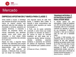 Mercado
                                                                                 TRAKINAS INTEGRAL É
EMPRESAS APOSTAM EM 2ª MARCA PARA CLASSE C                                       ESTRATÉGIA DA KRAFT
Antes restrita a roupas, a estratégia   uma segunda marca de café mais           PARA ATRAIR MÃES
das indústrias de lançar uma segunda    barata, a Seattle"s Best Coffee. A       O biscoito passou por uma
marca do mesmo produto vem              intenção é atrair consumidores que       reformulação e chega às prateleiras
ganhando cada dia mais adeptos. De      perderam poder aquisitivo por causa      com 20% de farinha integral em sua
chocolates a torneiras, passando por    da recessão. (...)                       composição, além de um combinado
sapatos femininos, é crescente o        A Fortti, cria da quase centenária       nutricional de vitaminas e minerais
número de empresas donas de             Lorenzetti, é outra marca que acaba      em sua composição. O objetivo é
marcas tradicionais que decidiram                                                conquistar a mãe que se preocupa
                                        de estrear no mercado da classe C.
apostar numa outra marca para                                                    cada vez mais com a obesidade
                                        De carona no boom do mercado             infantil.
conquistar a nova classe média          imobiliário, em abril deste ano a        Na Europa, a Kraft percebeu uma
brasileira, que ascendeu das camadas    companhia decidiu fabricar torneiras,    preferência clara do consumidor por
D e E para a C.                         válvulas      sanitárias,     assentos   produtos de alto valor agregado,
Depois da crise, a segunda marca        sanitários e acessórios de banheiro      tendência que também cresce a cada
também virou alternativa para ampliar   em plástico de engenharia, material      dia no País. Por conta disso, há dois
as vendas das companhias em países      mais resistente que o plástico comum.    anos, a empresa passou a fazer
desenvolvidos, mas no sentido           (...)                                    pesquisas no Brasil. A novidade,
oposto. No mês passado, por             (O Estado de S.Paulo - 21/06/2010)       aparentemente simples, pode ser o
exemplo, a Starbucks Corp. anunciou                                              primeiro passo para a reinvenção da
que vai lançar nos Estados Unidos                                                indústria nacional de biscoitos. (...)
                                                                                 (Brasil Econômico - 24/06/2010)
 