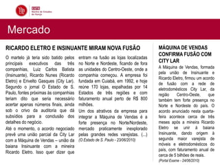 Mercado
RICARDO ELETRO E INSINUANTE MIRAM NOVA FUSÃO                                     MÁQUINA DE VENDAS
                                                                                 CONFIRMA FUSÃO COM
O martelo já teria sido batido pelos     entram na fusão as lojas localizadas
principais executivos das três           no Norte e Nordeste, ficando de fora    CITY LAR
companhias, Luiz Carlos Batista          as unidades do Centro-Oeste, onde a     A Máquina de Vendas, formada
                                                                                 pela união de Insinuante e
(Insinuante), Ricardo Nunes (Ricardo     companhia começou. A empresa foi
                                                                                 Ricardo Eletro, firmou um acordo
Eletro) e Erivelto Gasques (City Lar).   fundada em Cuiabá, em 1992, e hoje
                                                                                 de fusão com a rede de
Segundo o jornal O Estado de S.          reúne 170 lojas, espalhadas por 14      eletrodomésticos City Lar, da
Paulo, fontes próximas às companhias     Estados de três regiões e com           região     Centro-Oeste,     que
teriam dito que seria necessário         faturamento anual perto de R$ 800       também tem forte presença no
acertar apenas números finais, ainda     milhões.                                Norte e Nordeste do país. O
sob o crivo da auditoria que dá          Um dos atrativos da empresa para        acordo anunciado nesta quarta-
subsídios para a conclusão dos           integrar a Máquina de Vendas é a        feira acontece cerca de três
detalhes do negócio.                     forte presença no Norte/Nordeste,       meses após a mineira Ricardo
Até o momento, o acordo negociado        mercado praticamente inexplorado        Eletro se unir à baiana
prevê uma união parcial da City Lar      pelas grandes redes varejistas. (...)   Insinuante, dando origem à
com a Máquina de Vendas – união da       (O Estado de S. Paulo - 23/06/2010)     segunda maior varejista de
baiana Insinuante com a mineira                                                  móveis e eletrodomésticos do
                                                                                 país, com faturamento anual de
Ricardo Eletro. Isso quer dizer que
                                                                                 cerca de 5 bilhões de reais.
                                                                                 (Portal Exame - 24/06/2010)
 