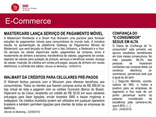 E-Commerce
MASTERCARD LANÇA SERVIÇO DE PAGAMENTO MÓVEL                                            CONFIANÇA DO
A Mastercard Worldwide e a Smart Hub fecharam uma parceria para fornecer               "E-CONSUMIDOR"
soluções de pagamentos móveis para consumidores do mundo todo. A iniciativa            SEGUE EM ALTA
resulta na apresentação da plataforma Gateway de Pagamentos Móveis da                  O Índice de Confiança do "e-
Mastercard, que será lançada no Brasil com o Itaú Unibanco, a Redecard e a Vivo.       consumidor" pela primeira vez
Os serviços via celular disponíveis serão: pagamentos de compras; envio e              apurou resultados semelhantes
recebimento de dinheiro a terceiros; transferência de valores; pagamento de contas;    em dois meses consecutivos. No
depósito de valores para quitação de produto, serviços e benefícios sociais; recarga   mês passado, 86,3% das
de celular; inserção de créditos em contas pré-pagas; saques de dinheiro em caixas     pessoas        se       mostraram
eletrônicos; e controle dos saldos. (Mundo do Marketing - 23/06/2010)                  confiantes nas compras feitas via
                                                                                       comércio        eletrônico     (e-
                                                                                       commerce), percentual este que
WALMART DÁ CRÉDITOS PARA CELULARES PRÉ-PAGOS                                           é igual ao de abril.
O Walmart fechou parceria com a Minucom para oferecer benefícios aos                   (...) Segundo Marinês, coorde-
consumidores. Todos os clientes que fizerem compras acima de R$ 299,00 na              nadora do MIS, o índice é
loja virtual da rede e pagarem com os cartões Ourocard (Banco do Brasil),              positivo para as empresas do
Hipercard ou da Caixa, receberão um crédito de R$ 30,00 em seus celulares              segmento e fica mais de um
                                                                                       ponto percentual acima do
pré-pagos para fazer ligações, enviar torpedos SMS e baixar ringtones e
                                                                                       patamar       considerado       de
wallpapers. Os créditos recebidos podem ser utilizados em qualquer operadora           excelência pela camara-e.net,
brasileira e também permitem ligações para clientes de todas as empresas de            que é 85%. (...)
telefonia.                                                                             (DCI - 24/06/2010)
(Mundo do Marketing - 22/06/2010)
 