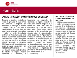 Farmácia
VAREJO FARMACÊUTICO MANTÉM FOCO EM BELEZA                                         DROGARIA SÃO PAULO
                                                                                  CONFIRMA COMPRA DA
Enquanto se discute a restrição da        faturamento do segmento de              DROGÃO
venda de produtos de auto-serviço         cosméticos e higiene pessoal no         A Drogaria São Paulo confirmou
nas farmácias e drogarias, por            Brasil, como um todo, atingiu R$ 21,6   a compra da Drogão, conforme
decorrência da Resolução da Diretoria     bilhões em 2008, com taxa de            antecipou iG no dia 2 de junho.
Colegiada RDC 44, que limita a            crescimento de 13,5% nos últimos        Com a compra, a rede passa a
comercialização de alguns itens nas       cinco anos. Diante deste cenário        ter uma elevada participação em
lojas – como perfumaria e cosméticos      promissor e da concorrência com         shoppings centers, o maior foco
–, redes do varejo farmacêutico           grandes redes de supermercados,         da rival adquirida pela Drogaria
continuam a oferecer produtos como        como Grupo Pão de Açúcar (GPA),         São Paulo. (...)
esses a seus clientes. Elas entraram      Carrefour e Walmart, que disparam       A Drogão possui 72 unidades,
com liminar na justiça e reforçaram       em abertura de drogarias próprias, as   todas na Grande São Paulo, dos
sua linha de produtos de higiene          tradicionais redes do setor, como       quais cerca de 40 farmácias
pessoal, perfumaria e cosméticos          Onofre,       investem em agregar       estão em shopping centers. O
(HPC) para garantir rentabilidade, pois   serviços de beleza, por meio de lojas   faturamento da Drogaria São
esses produtos representam em             denominadas megastores, que têm         Paulo,      controlada      pelo
média 30% do faturamento.                 grifes nacionais e importadas de        empresário Ronaldo Carvalho,
                                                                                  deve crescer de R$ 1,7 bilhão
(...) Segundo a Associação Brasileira     produtos de HPC e dermoconsultores
                                                                                  para R$ 2,5 bilhões.
da Indústria de Higiene Pessoal,          para auxiliar clientes. (...)           (iG - 22/06/2010)
Perfumaria     e    Cosméticos,       o   (DCI - 22/06/2010)
 
