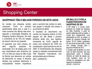 Shopping Center
SHOPPINGS TÊM O MELHOR PERÍODO EM SETE ANOS                                      BR MALLS E CYRELA
                                                                                 FAZEM PARCERIA EM
As vendas nos shopping centers            para o aumento das vendas no setor,    SHOPPING DE BH
cresceram 15,4% no primeiro               isso graças à redução dos preços e     A BR Malls e a Cyrela serão
quadrimestre deste ano, e este é o        ao aumento da oferta.                  parceiras em projeto de shopping
maior aumento dos últimos sete anos,      O resultado de crescimento nas         em Belo Horizonte. A partir do
segundo a Associação Brasileira de                                               acordo celebrado entre as partes, a
                                          vendas nos shopping centers no País    Cyrela terá, indiretamente, uma
Shopping Centers (Abrasce). Em abril      seguem em alta desde o primeiro        participação de 40% no projeto. O
o incremento foi de 18% em relação        bimestre deste ano, que registrou      projeto do shopping Estação BH
ao mesmo mês do ano passado.              incremento de 14,4%, seguido de        possui 35.110 metros quadrados
O segmento que mais cresceu em            março com acréscimo de 14,6% em        de área bruta locável (ABL) e está
abril,   segundo      pesquisa      da    comparação a igual período do ano de   com entrega prevista para o
                                                                                 segundo trimestre de 2012.
associação, foi o de artigos para o lar   2009. O monitoramento dos shopping     O projeto está localizado na zona
que responderam pelo acréscimo de         centers é realizado mensalmente pela   norte de Belo Horizonte. Ele será
31% no mês por causa do fator Copa        TNS Research International, com        desenvolvido sobre a Estação
do Mundo que alavancou as vendas          exclusividade para a Abrasce.          Vilarinho do metrô da cidade, por
de televisores no varejo. A Abrasce       (DCI - 22/06/2010)                     onde transitam cerca de 3,6
                                                                                 milhões de passageiros por mês,
destaca que produtos eletrônicos e
                                                                                 segundo as empresas.
computadores tiveram importância                                                 (EXAME - 23/06/2010)
 