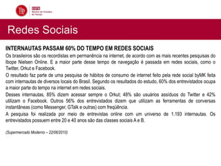Redes Sociais
INTERNAUTAS PASSAM 60% DO TEMPO EM REDES SOCIAIS
Os brasileiros são os recordistas em permanência na internet, de acordo com as mais recentes pesquisas do
Ibope Nielsen Online. E a maior parte desse tempo de navegação é passada em redes sociais, como o
Twitter, Orkut e Facebook.
O resultado faz parte de uma pesquisa de hábitos de consumo de internet feito pela rede social byMK feita
com internautas de diversos locais do Brasil. Segundo os resultados do estudo, 60% dos entrevistados ocupa
a maior parte do tempo na internet em redes sociais.
Desses internautas, 85% dizem acessar sempre o Orkut; 48% são usuários assíduos do Twitter e 42%
utilizam o Facebook. Outros 56% dos entrevistados dizem que utilizam as ferramentas de conversas
instantâneas (como Messenger, GTalk e outras) com freqüência.
A pesquisa foi realizada por meio de entrevistas online com um universo de 1.193 internautas. Os
entrevistados possuem entre 20 e 40 anos são das classes sociais A e B.

(Supermercado Moderno – 22/06/2010)
 
