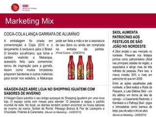Marketing Mix
COCA-COLA LANÇA GARRAFA DE ALUMÍNIO                                               SKOL AUMENTA
                                                                                  PATROCÍNIO AOS
A embalagem foi criada em               pode ser feita a mão e ter a assinatura   FESTEJOS DE SÃO
comemoração à Copa 2010 e o             de seu dono ou ainda ser comprada         JOÃO NO NORDESTE
lançamento é exclusivo para o Brasil.   na      entrada       da       partida.
                                        (Portal Exame - 22/06/2010)               A Skol amplia o seu mercado no
O torcedor sul-africano, que torce a
                                                                                  nordeste. Presente nos festejos
caráter vestindo a Makarapa,                                                      juninos como patrocinadora oficial
acessório feito para comemorar,                                                   nas principais cidades da região, a
serviu de inspiração para a garrafa.                                              expectativa é atingir mais de três
Assim como muitos torcedores                                                      milhões de pessoas. Para isso, a
preparam bandeiras e outros materiais                                             marca investiu 50% a mais em
para torcer nos estádios, a Makarapa                                              patrocínio do que em 2009.
                                                                                  Entre as ações espalhadas pelo
                                                                                  nordeste, a Skol realiza a Roda da
HÄAGEN-DAZS ABRE LOJA NO SHOPPING IGUATEMI COM                                    Paquera, a Lata Elétrica Skol - um
SABORES DE INVERNO                                                                trio elétrico em forma de lata de
A Häagen-Dazs substitui o seu antigo quiosque do Shopping Iguatemi por uma nova   cerveja -, o Casamento Redondo, o
loja. O espaço conta com mesas para atender 12 pessoas e segue o padrão           Kamikaze e o Palhoça Skol - jogos
mundial da rede. No local, os clientes também podem encontrar os novos sabores
                                                                                  e brincadeiras como barraca do
de inverno da marca: Sorbet de Romã, Pêssego Branco & Flor de Laranjeira e
Chocolate, Pralinés & Caramelos. (Mundo do Marketing – 24/06/2010)                beijo, pau de sebo e tiro ao alvo.
                                                                                  (Mundo do Marketing – 24/06/2010)
 
