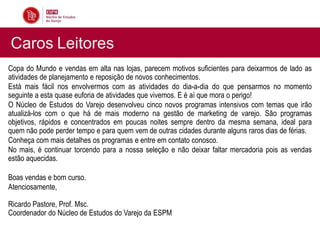 Caros Leitores
Copa do Mundo e vendas em alta nas lojas, parecem motivos suficientes para deixarmos de lado as
atividades de planejamento e reposição de novos conhecimentos.
Está mais fácil nos envolvermos com as atividades do dia-a-dia do que pensarmos no momento
seguinte a esta quase euforia de atividades que vivemos. E é aí que mora o perigo!
O Núcleo de Estudos do Varejo desenvolveu cinco novos programas intensivos com temas que irão
atualizá-los com o que há de mais moderno na gestão de marketing de varejo. São programas
objetivos, rápidos e concentrados em poucas noites sempre dentro da mesma semana, ideal para
quem não pode perder tempo e para quem vem de outras cidades durante alguns raros dias de férias.
Conheça com mais detalhes os programas e entre em contato conosco.
No mais, é continuar torcendo para a nossa seleção e não deixar faltar mercadoria pois as vendas
estão aquecidas.

Boas vendas e bom curso.
Atenciosamente,

Ricardo Pastore, Prof. Msc.
Coordenador do Núcleo de Estudos do Varejo da ESPM
 