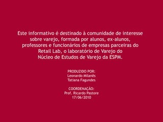 Este informativo é destinado à comunidade de interesse
      sobre varejo, formada por alunos, ex-alunos,
  professores e funcionários de empresas parceiras do
          Retail Lab, o laboratório de Varejo do
         Núcleo de Estudos de Varejo da ESPM.

                     PRODUZIDO POR:
                     Leonardo Milanês
                     Tatiana Fagundes

                      COORDENAÇÃO:
                    Prof. Ricardo Pastore
                         17/06/2010
 