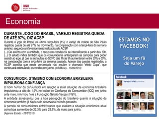 Economia
DURANTE JOGO DO BRASIL, VAREJO REGISTRA QUEDA
DE ATÉ 97%, DIZ ACSP                                                                         ESTAMOS NO
Durante o jogo do Brasil, na última terça-feira (15), o varejo da cidade de São Paulo
registrou queda de até 97% no movimento, na comparação com a terça-feira da semana
anterior, segundo um levantamento realizado pela ACSP.
                                                                                             FACEBOOK!
(...) De acordo com a entidade, o recuo nas vendas foi se intensificando a partir das 10h.
(...) O estudo indica também que os consumidores anteciparam as compras para poder
assistir ao jogo, já que as consultas ao SCPC das 7h às 9h aumentaram entre 20% e 50%,        Seja um fã
na comparação com a terça-feira da semana passada. Apesar das quedas registradas, a
ACSP acredita que esses percentuais não anulam o chamado “efeito Copa”, que                   do Varejo
continuará estimulando as vendas em junho. (InfoMoney - 16/06/2010)


CONSUMIDOR: OTIMISMO COM ECONOMIA BRASILEIRA
IMPULSIONA CONFIANÇA
O bom humor do consumidor em relação à atual situação da economia brasileira
impulsionou a alta de 1,9% no Índice de Confiança do Consumidor (ICC) em junho
ante maio, informou hoje a Fundação Getúlio Vargas (FGV).
A entidade acrescentou que a boa percepção do brasileiro quanto à situação da
economia também já havia sido observada no mês passado.
A parcela de consumidores entrevistados que avaliam a situação econômica atual
como boa aumentou de 22,3% para 23,6%, de maio para junho.
(Agencia Estado - 23/6/2010)
 