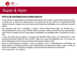 Super & Hiper
POSTO EM SUPERMERCADO ACIRRA DISPUTA
A concorrência na comercialização de combustíveis entre postos convencionais e supermercados não data de hoje,
no entanto, tem se acirrado nos últimos tempos. Com preços cerca de 20% menores, os varejistas têm tomado
dianteira na disputa e obrigado concorrentes, que possuem postos nas proximidades, a rever custos para não perder
clientes.
Para esquentar ainda mais a competição, o Supremo Tribunal Federal deverá julgar, nos próximos dias, a
constitucionalidade de lei, já em vigor no Distrito Federal, que proíbe venda de combustíveis pelos supermercados.
Caso confirme a validade da norma, estará aberta a possibilidade de contestação sobre a concorrência em todo o
País.
A ação está pronta para ser julgada e foi proposta pelo Ministério Público contra a Lei Complementar nº 294,
aprovada pela Câmara Distrital em junho de 2000. A regra teve o apoio do Sindipetro-DF, que, um ano antes, se
sentiu ameaçado pelo anúncio de que uma rede de supermercados entraria no setor.
Apesar do posicionamento do sindicato, o Cade se posiciona a favor à comercialização de combustíveis em
supermercados e até shopping centers em seus estacionamentos e já articula para revogar a regra. O intuito, de
acordo com a entidade, é aumentar a competição e proporcionar preços melhores aos consumidores.
(Diário do Grande ABC – SP - 23/06/2010)
 