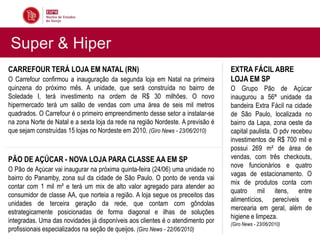 Super & Hiper
CARREFOUR TERÁ LOJA EM NATAL (RN)                                                EXTRA FÁCIL ABRE
O Carrefour confirmou a inauguração da segunda loja em Natal na primeira         LOJA EM SP
quinzena do próximo mês. A unidade, que será construída no bairro de             O Grupo Pão de Açúcar
Soledade I, terá investimento na ordem de R$ 30 milhões. O novo                  inaugurou a 56ª unidade da
hipermercado terá um salão de vendas com uma área de seis mil metros             bandeira Extra Fácil na cidade
quadrados. O Carrefour é o primeiro empreendimento desse setor a instalar-se     de São Paulo, localizada no
na zona Norte de Natal e a sexta loja da rede na região Nordeste. A previsão é   bairro da Lapa, zona oeste da
que sejam construídas 15 lojas no Nordeste em 2010. (Giro News - 23/06/2010)     capital paulista. O pdv recebeu
                                                                                 investimentos de R$ 700 mil e
                                                                                 possui 269 m² de área de
PÃO DE AÇÚCAR - NOVA LOJA PARA CLASSE AA EM SP                                   vendas, com três checkouts,
                                                                                 nove funcionários e quatro
O Pão de Açúcar vai inaugurar na próxima quinta-feira (24/06) uma unidade no
                                                                                 vagas de estacionamento. O
bairro do Panamby, zona sul da cidade de São Paulo. O ponto de venda vai
                                                                                 mix de produtos conta com
contar com 1 mil m² e terá um mix de alto valor agregado para atender ao
                                                                                 quatro mil itens, entre
consumidor de classe AA, que norteia a região. A loja segue os preceitos das
                                                                                 alimentícios, perecíveis e
unidades de terceira geração da rede, que contam com gôndolas
                                                                                 mercearia em geral, além de
estrategicamente posicionadas de forma diagonal e ilhas de soluções
                                                                                 higiene e limpeza.
integradas. Uma das novidades já disponíveis aos clientes é o atendimento por    (Giro News - 23/06/2010)
profissionais especializados na seção de queijos. (Giro News - 22/06/2010)
 
