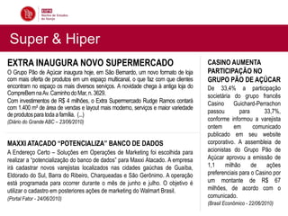 Super & Hiper
EXTRA INAUGURA NOVO SUPERMERCADO                                                   CASINO AUMENTA
O Grupo Pão de Açúcar inaugura hoje, em São Bernardo, um novo formato de loja      PARTICIPAÇÃO NO
com mais oferta de produtos em um espaço multicanal, o que faz com que clientes    GRUPO PÃO DE AÇÚCAR
encontram no espaço os mais diversos serviços. A novidade chega à antiga loja do   De 33,4% a participação
CompreBem na Av. Caminho do Mar, n. 3629.                                          societária do grupo francês
Com investimentos de R$ 4 milhões, o Extra Supermercado Rudge Ramos contará        Casino Guichard-Perrachon
com 1.400 m² de área de vendas e layout mais moderno, serviços e maior variedade
                                                                                   passou        para      33,7%,
de produtos para toda a família. (...)
(Diário do Grande ABC – 23/06/2010)                                                conforme informou a varejista
                                                                                   ontem       em      comunicado
                                                                                   publicado em seu website
MAXXI ATACADO “POTENCIALIZA” BANCO DE DADOS                                        corporativo. A assembleia de
A Endereço Certo – Soluções em Operações de Marketing foi escolhida para           acionistas do Grupo Pão de
realizar a “potencialização do banco de dados” para Maxxi Atacado. A empresa       Açúcar aprovou a emissão de
irá cadastrar novos varejistas localizados nas cidades gaúchas de Guaíba,          1,1     milhão     de    ações
Eldorado do Sul, Barra do Ribeiro, Charqueadas e São Gerônimo. A operação          preferenciais para o Casino por
está programada para ocorrer durante o mês de junho e julho. O objetivo é          um montante de R$ 67
utilizar o cadastro em posteriores ações de marketing do Walmart Brasil.           milhões, de acordo com o
(Portal Fator - 24/06/2010)                                                        comunicado.
                                                                                   (Brasil Econômico - 22/06/2010)
 