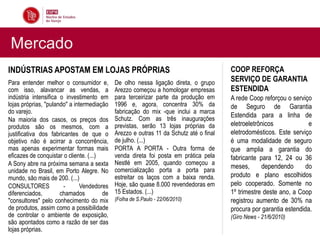 Mercado
INDÚSTRIAS APOSTAM EM LOJAS PRÓPRIAS                                                    COOP REFORÇA
Para entender melhor o consumidor e,         De olho nessa ligação direta, o grupo      SERVIÇO DE GARANTIA
com isso, alavancar as vendas, a             Arezzo começou a homologar empresas        ESTENDIDA
indústria intensifica o investimento em      para terceirizar parte da produção em      A rede Coop reforçou o serviço
lojas próprias, "pulando" a intermediação    1996 e, agora, concentra 30% da            de Seguro de Garantia
do varejo.                                   fabricação do mix -que inclui a marca
                                             Schutz. Com as três inaugurações
                                                                                        Estendida para a linha de
Na maioria dos casos, os preços dos
produtos são os mesmos, com a                previstas, serão 13 lojas próprias da      eletroeletrônicos            e
justificativa dos fabricantes de que o       Arezzo e outras 11 da Schutz até o final   eletrodomésticos. Este serviço
objetivo não é acirrar a concorrência,       de julho. (...)                            é uma modalidade de seguro
mas apenas experimentar formas mais          PORTA A PORTA - Outra forma de             que amplia a garantia do
eficazes de conquistar o cliente. (...)      venda direta foi posta em prática pela     fabricante para 12, 24 ou 36
A Sony abre na próxima semana a sexta        Nestlé em 2005, quando começou a
                                             comercialização porta a porta para
                                                                                        meses,      dependendo      do
unidade no Brasil, em Porto Alegre. No
mundo, são mais de 200. (...)                estreitar os laços com a baixa renda.      produto e plano escolhidos
CONSULTORES            -       Vendedores    Hoje, são quase 8.000 revendedoras em      pelo cooperado. Somente no
diferenciados,        chamados          de   15 Estados. (...)                          1º trimestre deste ano, a Coop
"consultores" pelo conhecimento do mix       (Folha de S.Paulo - 22/06/2010)            registrou aumento de 30% na
de produtos, assim como a possibilidade                                                 procura por garantia estendida.
de controlar o ambiente de exposição,                                                   (Giro News - 21/6/2010)
são apontados como a razão de ser das
lojas próprias.
 