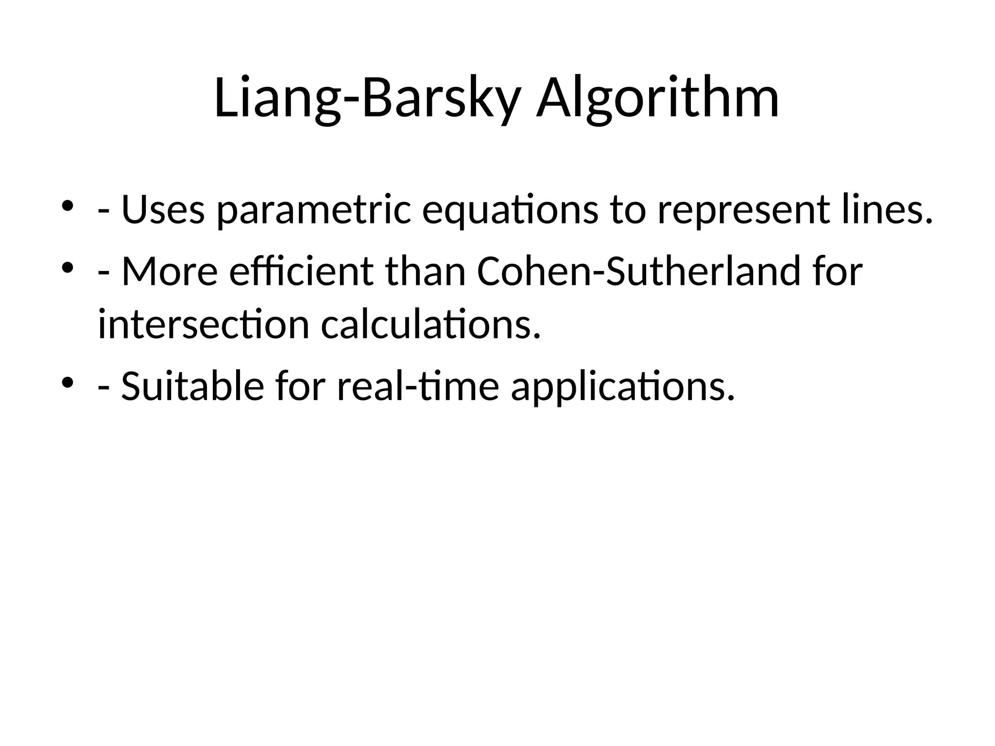 Liang-Barsky Algorithm
• - Uses parametric equations to represent lines.
• - More efficient than Cohen-Sutherland for
intersection calculations.
• - Suitable for real-time applications.
 