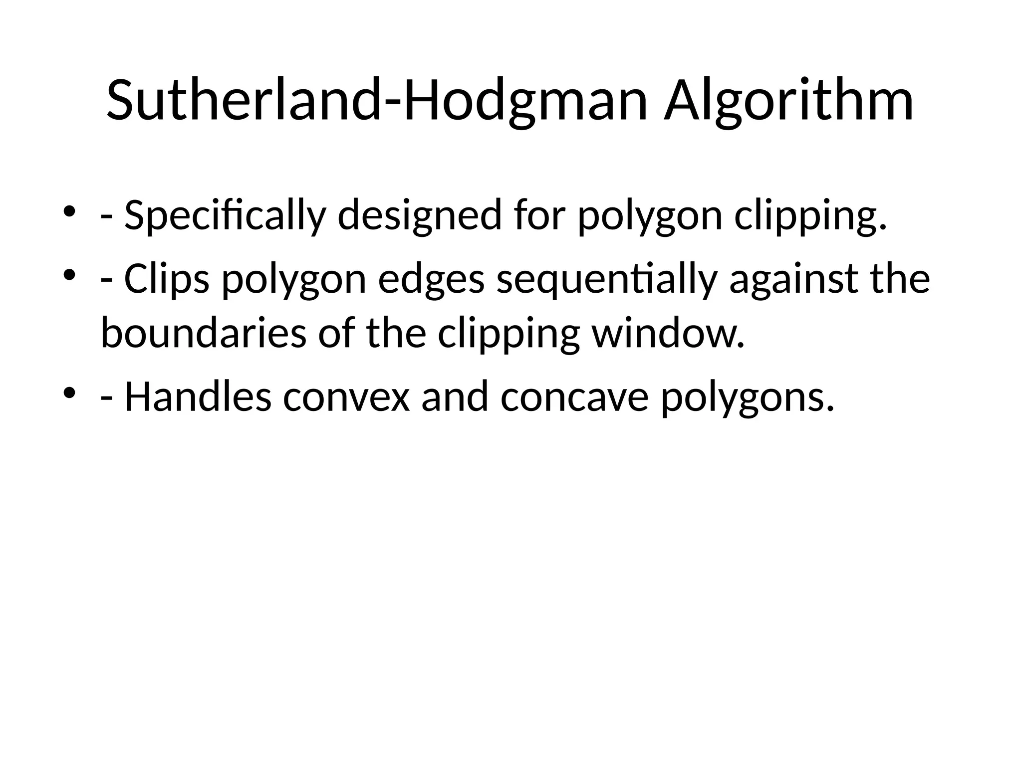 Sutherland-Hodgman Algorithm
• - Specifically designed for polygon clipping.
• - Clips polygon edges sequentially against the
boundaries of the clipping window.
• - Handles convex and concave polygons.
 