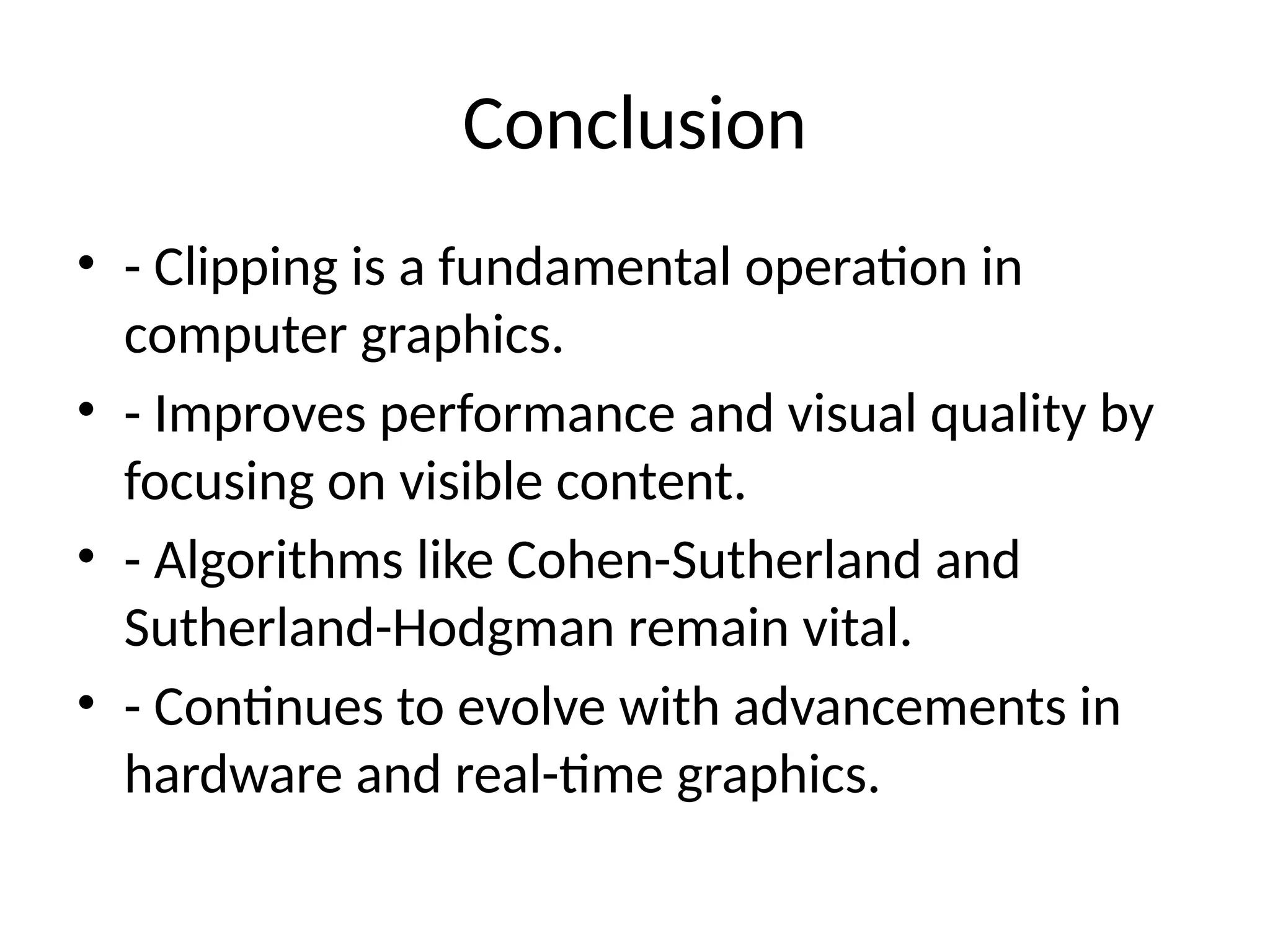 Conclusion
• - Clipping is a fundamental operation in
computer graphics.
• - Improves performance and visual quality by
focusing on visible content.
• - Algorithms like Cohen-Sutherland and
Sutherland-Hodgman remain vital.
• - Continues to evolve with advancements in
hardware and real-time graphics.
 