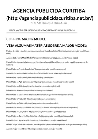 AGENCIA PUBLICIDA CURITIBA
(http://agenciapublicidacuritiba.net.br/)
M o d a , P u b l i c i d a d e , C e l e b r i d a d e s , B e l e z a
CLIPPING MAJOR MODEL
VEJA ALGUMAS MATÉRIAS SOBRE A MAJOR MODEL:
Modelo da Major Model em campanha mundial da Hugo Boss (http://idportoalegre.com.br/major-model-hugo-
boss/)
Anuario do Governo Major Model Management (http://anuariotigoverno.com.br/major-model)
Major Model, Uma agência de sucesso (http://agenciapublicidacuritiba.net.br/major-model-uma-agencia-de-
sucesso)
Major Model no Premio 3icap (http://3icap.com.br/major-model-management)
Major Model no site Modelos Masculinos (http://modelosmasculinos.org/major-model)
Major Model SP no Tumblr (http://majormodelsp.tumblr.com/)
Major Model no AgJr Comunicação (http://agjr.com.br/major-model/major-model-brasil/)
Major Model no SlideShare (http://pt.slideshare.net/majormodelbrasil)
Major Model no Vimeo (https://vimeo.com/majormodelbrasil)
Major Model na Veja Fashion (http://vejafashion.com/major-model-management-brasil)
Major Model SP no tumblr (http://majormodelnews.tumblr.com/)
Major Model no Pinterest (https://www.pinterest.com/majormodel/)
Major Model no Infoportalonline (http://infoportalonline.info/tag/major-model-management/)
Major Model no Dailymotion (http://www.dailymotion.com/MajorModelBrasil)
Major Model na Caras Fashion (http://carasfashion.com/major-model-brasil-sao-paulo/)
Major Models – Agencia de Modelos (http://incirclefans.org/major-model-brasil)
Modelo Major Model em campanha para Hugo Boss (http://idportoalegre.com.br/major-model-hugo-boss)
Agencia Major Model Brasil (http://agentesdoalem.com.br/major-model/)
MAJOR MODEL (HTTP://AGENCIAPUBLICIDACURITIBA.NET.BR/MAJOR-MODEL/)
 