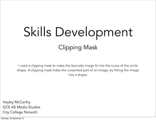 Skills Development
Clipping Mask
Hayley McCarthy
GCE AS Media Studies
City College Norwich
I used a clipping mask to make the barcode image fit into the curve of the circle
shape. A clipping mask hides the unwanted part of an image, by fitting the image
into a shape.
Saturday, 28 September 13
 