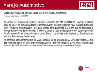 Varejo Automotivo
VENDA DE VEÍCULOS EM OUTUBRO CAI 4,62% ANTE SETEMBRO
Fonte: Agência Estado - 04/11/2009


As vendas de veículos no mercado brasileiro somaram 294.442 unidades em outubro, indicando
baixa de 4,62% na comparação com setembro de 2009, mês em que ainda havia isenção do Imposto
sobre Produtos Industrializados (IPI) para carros zero quilômetro 1.0 e em que foi registrado o
recorde histórico mensal de vendas. O imposto voltou a subir gradativamente em outubro passado.
As informações foram divulgadas nesta quarta-feira, 4, pela Federação Nacional da Distribuição de
Veículos Automotores (Fenabrave).
No confronto com o mesmo mês de 2008, contudo, vê-se uma alta de 23,03% nas vendas. Já nos
dez primeiros meses do ano foram comercializados 2.596.450 veículos, 6,04% mais que em igual
intervalo de 2008. Os dados incluem automóveis comerciais leves, caminhões e ônibus.
 