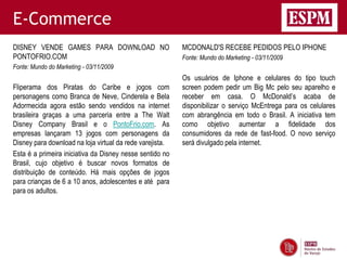 E-Commerce
DISNEY VENDE GAMES PARA DOWNLOAD NO                       MCDONALD'S RECEBE PEDIDOS PELO IPHONE
PONTOFRIO.COM                                             Fonte: Mundo do Marketing - 03/11/2009
Fonte: Mundo do Marketing - 03/11/2009
                                                          Os usuários de Iphone e celulares do tipo touch
Fliperama dos Piratas do Caribe e jogos com               screen podem pedir um Big Mc pelo seu aparelho e
personagens como Branca de Neve, Cinderela e Bela         receber em casa. O McDonald’s acaba de
Adormecida agora estão sendo vendidos na internet         disponibilizar o serviço McEntrega para os celulares
brasileira graças a uma parceria entre a The Walt         com abrangência em todo o Brasil. A iniciativa tem
Disney Company Brasil e o PontoFrio.com. As               como objetivo aumentar a fidelidade dos
empresas lançaram 13 jogos com personagens da             consumidores da rede de fast-food. O novo serviço
Disney para download na loja virtual da rede varejista.   será divulgado pela internet.
Esta é a primeira iniciativa da Disney nesse sentido no
Brasil, cujo objetivo é buscar novos formatos de
distribuição de conteúdo. Há mais opções de jogos
para crianças de 6 a 10 anos, adolescentes e até para
para os adultos.
 