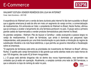 E-Commerce
WALMART ESTUDA VENDER REMÉDIOS EM LOJA NA INTERNET
Fonte: Valor Econômico – 05/11/09


A experiência do Walmart com a venda de bens duráveis pela internet foi tão bem-sucedida no Brasil
que a gigante americana já está de olho em mais um segmento do varejo on-line, a comercialização
de medicamentos. Em entrevista ao Valor, o presidente do Walmart no Brasil, Hector Nuñez, afirmou
que já começou a avaliar o lançamento de uma farmácia pontocom no país. O grupo seria a primeira
grande cadeia de hipermercados a vender produtos farmacêuticos pela internet no Brasil.
As grandes varejistas - Walmart, Pão de Açúcar e Carrefour - estão avançando a passos largos no
varejo de medicamentos. O setor de farmácias, que ainda é dominado por pequenas lojas
independentes, está passando por uma forte transformação no país desde a introdução do regime de
substituição tributária e da nota fiscal eletrônica, o que permitiu ao governo intensificar a fiscalização
sobre as empresas.
"O segmento de farmácias está entre as prioridades de investimento do Walmart no Brasil", afirmou
Nuñez. O apetite pelo varejo farmacêutico é tão grande que serão abertas neste ano nada menos do
que 100 drogarias, das quais 42 já foram inauguradas.
(...) O grupo está abrindo drogarias não só dentro dos novos hipermercados, mas também nas
unidades que já estão em operação. Atualmente, a varejista controla uma rede de 260 farmácias, o
que a colocaria no topo do ranking do setor no país.
 