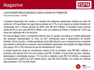 Magazine
LOJAS RENNER REDUZ DESPESA E AMPLIA GANHO NO TRIMESTRE
Fonte: Valor Econômico – 28/10/09


A gradual recuperação das vendas e a redução das despesas operacionais médias por ponto de
venda em 3,2% permitiram às Lojas Renner ampliar em 7,7% o lucro líquido no terceiro trimestre em
comparação com o mesmo período de 2008, para R$ 30,6 milhões. O resultado ainda acumula
queda de 8% no ano, para R$ 89,3 milhões, mas num patamar já inferior à retração de 14,5% que
havia sido registrada até o fim de junho.
Em nota divulgada ontem, a companhia informou que os "ajustes nos preços e a melhor adequação
dos estoques implementados no início do ano" contribuíram para o desempenho do terceiro
trimestre. No fim de julho, o diretor-presidente José Galló informou que a empresa havia se ajustado
para atender à demanda por produtos mais competitivos oferecendo mais opções de artigos básicos
com preços 10% a 15% menores do que as mercadorias de "moda".
A receita líquida da venda de mercadorias cresceu 8,4% no trimestre, para R$ 486,7 milhões, e
acumulou uma alta de 4,5% nos nove meses, para R$ 1,4 bilhão. O lucro antes de juros, impostos,
depreciação e amortização avançou 11% de julho a setembro, para R$ 73,9 milhões, e assegurou
um desempenho positivo de 2,8% desde janeiro, para R$ 218,8 milhões. As vendas em mesmas
lojas cresceram 1,3% nos três meses.
 