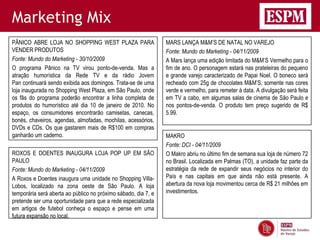 Marketing Mix
PÂNICO ABRE LOJA NO SHOPPING WEST PLAZA PARA                    MARS LANÇA M&M’S DE NATAL NO VAREJO
VENDER PRODUTOS                                                 Fonte: Mundo do Marketing - 04/11/2009
Fonte: Mundo do Marketing - 30/10/2009                          A Mars lança uma edição limitada do M&M’S Vermelho para o
O programa Pânico na TV virou ponto-de-venda. Mas a             fim de ano. O personagem estará nas prateleiras do pequeno
atração humorística da Rede TV e da rádio Jovem                 e grande varejo caracterizado de Papai Noel. O boneco será
Pan continuará sendo exibida aos domingos. Trata-se de uma      recheado com 25g de chocolates M&M’S, somente nas cores
loja inaugurada no Shopping West Plaza, em São Paulo, onde      verde e vermelho, para remeter à data. A divulgação será feita
os fãs do programa poderão encontrar a linha completa de        em TV a cabo, em algumas salas de cinema de São Paulo e
produtos do humorístico até dia 10 de janeiro de 2010. No       nos pontos-de-venda. O produto tem preço sugerido de R$
espaço, os consumidores encontrarão camisetas, canecas,         5.99.
bonés, chaveiros, agendas, almofadas, mochilas, acessórios,
DVDs e CDs. Os que gastarem mais de R$100 em compras
ganharão um caderno.                                            MAKRO
                                                                Fonte: DCI - 04/11/2009
ROXOS E DOENTES INAUGURA LOJA POP UP EM SÃO                     O Makro abriu no último fim de semana sua loja de número 72
PAULO                                                           no Brasil. Localizada em Palmas (TO), a unidade faz parte da
Fonte: Mundo do Marketing - 04/11/2009                          estratégia da rede de expandir seus negócios no interior do
A Roxos e Doentes inaugura uma unidade no Shopping Villa-       País e nas capitais em que ainda não está presente. A
Lobos, localizado na zona oeste de São Paulo. A loja            abertura da nova loja movimentou cerca de R$ 21 milhões em
temporária será aberta ao público no próximo sábado, dia 7, e   investimentos.
pretende ser uma oportunidade para que a rede especializada
em artigos de futebol conheça o espaço e pense em uma
futura expansão no local.
 