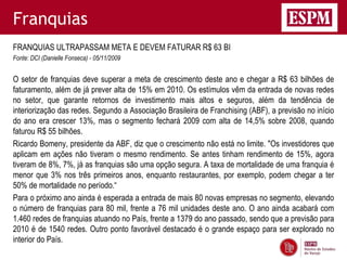 Franquias
FRANQUIAS ULTRAPASSAM META E DEVEM FATURAR R$ 63 BI
Fonte: DCI (Danielle Fonseca) - 05/11/2009


O setor de franquias deve superar a meta de crescimento deste ano e chegar a R$ 63 bilhões de
faturamento, além de já prever alta de 15% em 2010. Os estímulos vêm da entrada de novas redes
no setor, que garante retornos de investimento mais altos e seguros, além da tendência de
interiorização das redes. Segundo a Associação Brasileira de Franchising (ABF), a previsão no início
do ano era crescer 13%, mas o segmento fechará 2009 com alta de 14,5% sobre 2008, quando
faturou R$ 55 bilhões.
Ricardo Bomeny, presidente da ABF, diz que o crescimento não está no limite. "Os investidores que
aplicam em ações não tiveram o mesmo rendimento. Se antes tinham rendimento de 15%, agora
tiveram de 8%, 7%, já as franquias são uma opção segura. A taxa de mortalidade de uma franquia é
menor que 3% nos três primeiros anos, enquanto restaurantes, por exemplo, podem chegar a ter
50% de mortalidade no período.―
Para o próximo ano ainda é esperada a entrada de mais 80 novas empresas no segmento, elevando
o número de franquias para 80 mil, frente a 76 mil unidades deste ano. O ano ainda acabará com
1.460 redes de franquias atuando no País, frente a 1379 do ano passado, sendo que a previsão para
2010 é de 1540 redes. Outro ponto favorável destacado é o grande espaço para ser explorado no
interior do País.
 