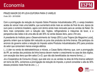 Economia
PRAZO MAIOR DO IPI LEVA EUFORIA PARA O VAREJO
Fonte: DCI - 30/10/2009


Com a prorrogação da redução do Imposto Sobre Produtos Industrializados (IPI), o varejo brasileiro
acaba de vencer mais uma batalha, que aumentará ainda mais as vendas de final de ano, época de
ouro para o comércio brasileiro, agora com ânimo ainda mais renovado para as vendas de Natal. Os
itens mais comprados com a redução são: fogões, refrigeradores e máquinas de lavar, e a
perspectiva das redes é de uma alta de até 30% na venda desses itens, para o fim ano.
A presidente do Instituto para o Desenvolvimento do Varejo (IDV) Luiza Trajano [do Magazine Luiza],
garantiu ontem que os lojistas têm reduzido os juros dos produtos da linha branca. Ela participou do
anúncio do governo sobre a redução do Imposto sobre Produtos Industrializados (IPI) para produtos
do setor que consomem menos energia elétrica.
(...) Líder na venda de eletroeletrônicos e móveis, a Casas Bahia informou que, com a prorrogação
do IPI, as vendas dos produtos de linha branca devem manter o crescimento na casa de dois dígitos,
com exceção dos itens que têm selos C e D, que não são beneficiados da mesma forma.(...)
Já a Cooperativa de Consumo (Coop), que este ano viu as vendas na área de linha branca saltarem
em torno de 30%, comemora a prorrogação da redução do imposto, e prevê consolidar a alta de 30%
desses produtos neste final de ano. (...)
 