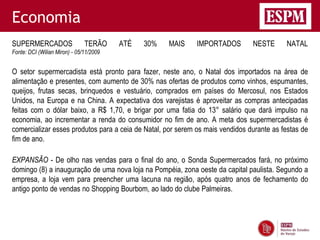 Economia
SUPERMERCADOS                  TERÃO     ATÉ   30%   MAIS    IMPORTADOS        NESTE      NATAL
Fonte: DCI (Wilian Miron) - 05/11/2009


O setor supermercadista está pronto para fazer, neste ano, o Natal dos importados na área de
alimentação e presentes, com aumento de 30% nas ofertas de produtos como vinhos, espumantes,
queijos, frutas secas, brinquedos e vestuário, comprados em países do Mercosul, nos Estados
Unidos, na Europa e na China. A expectativa dos varejistas é aproveitar as compras antecipadas
feitas com o dólar baixo, a R$ 1,70, e brigar por uma fatia do 13° salário que dará impulso na
economia, ao incrementar a renda do consumidor no fim de ano. A meta dos supermercadistas é
comercializar esses produtos para a ceia de Natal, por serem os mais vendidos durante as festas de
fim de ano.

EXPANSÃO - De olho nas vendas para o final do ano, o Sonda Supermercados fará, no próximo
domingo (8) a inauguração de uma nova loja na Pompéia, zona oeste da capital paulista. Segundo a
empresa, a loja vem para preencher uma lacuna na região, após quatro anos de fechamento do
antigo ponto de vendas no Shopping Bourbom, ao lado do clube Palmeiras.
 