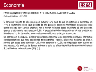 Economia
FATURAMENTO DO VAREJO CRESCE 7,1% COM AJUDA DA LINHA BRANCA
Fonte: Agência Brasil - 05/11/2009


O comércio varejista do país vendeu em outubro 1,3% mais do que em setembro e aumentou em
7,1% o faturamento sobre igual período do ano passado, segundo informações divulgadas nesta
quinta-feira (5) pelo Serasa Experian. Foi o melhor resultado desde dezembro do ano passado,
quando o faturamento havia crescido 7,5%. A expectativa do fim da redução do IPI nos produtos da
linha branca no fim de outubro levou muitos consumidores a antecipar as compras.
De acordo com a pesquisa, o melhor desempenho registrou-se no segmento de móveis, informática
e eletroeletrônicos, que inclui os produtos da linha branca – fogões, geladeiras, máquinas de lavar. A
procura por esses itens aumentou 1,1% sobre setembro e 12,2% na comparação com outubro do
ano passado. Os técnicos da Serasa atribuem o salto ao efeito da política de redução do Imposto
Sobre Produtos Industrializados (IPI). (...)
 