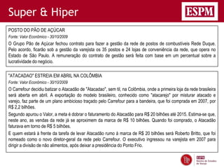 Super & Hiper
POSTO DO PÃO DE AÇÚCAR
Fonte: Valor Econômico - 30/10/2009
O Grupo Pão de Açúcar fechou contrato para fazer a gestão da rede de postos de combustíveis Rede Duque.
Pelo acordo, ficarão sob a gestão da varejista os 35 postos e 24 lojas de conveniência da rede, que opera no
Estado de São Paulo. A remuneração do contrato de gestão será feita com base em um percentual sobre a
lucratividade do negócio.

"ATACADAO" ESTREIA EM ABRIL NA COLÔMBIA
Fonte: Valor Econômico - 30/10/2009
O Carrefour decidiu batizar o Atacadão de "Atacadao", sem til, na Colômbia, onde a primeira loja da rede brasileira
será aberta em abril. A exportação do modelo brasileiro, conhecido como "atacarejo" por misturar atacado e
varejo, faz parte de um plano ambicioso traçado pelo Carrefour para a bandeira, que foi comprada em 2007, por
R$ 2,2 bilhões.
Segundo apurou o Valor, a meta é dobrar o faturamento do Atacadão para R$ 20 bilhões até 2015. Estima-se que,
neste ano, as vendas da rede já se aproximem da marca de R$ 10 bilhões. Quando foi comprado, o Atacadão
faturava em torno de R$ 5 bilhões.
E quem estará à frente da tarefa de levar Atacadão rumo à marca de R$ 20 bilhões será Roberto Britto, que foi
nomeado como o novo diretor-geral da rede pelo Carrefour. O executivo ingressou na varejista em 2007 para
dirigir a divisão de não alimentos, após deixar a presidência do Ponto Frio.
 